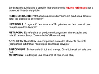 En els textos publicitaris s'utilitzen tota una serie de figures retòriques per a
promoure l'interés del públic:

PERSONIFICACIÓ: S'atribueixen qualitats humanes als productes.·Con su
llorar las piedras se enternecen”

HIPÈRBOLA: Exageració desmesurada.”Su grito fue tan descomunal que
hasta las piedras lloraron”

METÀFORA: Es refereix a un producte mitjançant un altre establint una
relació de semblança.”Oro caribeño” (Ron cacique)

ANALOGIA: S'estableix una comparació entre dos elements diferents
(comparació arbitrària). “Tus labios dos fresas salvajes”

SINÈCDOQUE: Es tracta de dir tot amb menys. Dir el tot mostrant sols una
part.
METONIMIA : Es designa una cosa amb el nom d'una altra.
 