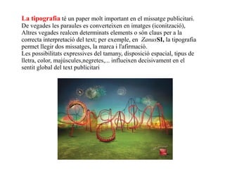 La tipografia té un paper molt important en el missatge publicitari.
De vegades les paraules es converteixen en imatges (iconització),
Altres vegades realcen determinats elements o són claus per a la
correcta interpretació del text; per exemple, en ZanusSI, la tipografia
permet llegir dos missatges, la marca i l'afirmació.
Les possibilitats expressives del tamany, disposició espacial, tipus de
lletra, color, majúscules,negretes,... influeixen decisivament en el
sentit global del text publicitari
 