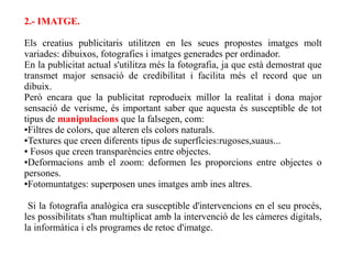 2.- IMATGE.

Els creatius publicitaris utilitzen en les seues propostes imatges molt
variades: dibuixos, fotografies i imatges generades per ordinador.
En la publicitat actual s'utilitza més la fotografia, ja que està demostrat que
transmet major sensació de credibilitat i facilita més el record que un
dibuix.
Però encara que la publicitat reprodueix millor la realitat i dona major
sensació de verisme, és important saber que aquesta és susceptible de tot
tipus de manipulacions que la falsegen, com:
●Filtres de colors, que alteren els colors naturals.

●Textures que creen diferents tipus de superfícies:rugoses,suaus...

● Fosos que creen transparències entre objectes.

●Deformacions amb el zoom: deformen les proporcions entre objectes o

persones.
●Fotomuntatges: superposen unes imatges amb ines altres.




 Si la fotografia analògica era susceptible d'intervencions en el seu procés,
les possibilitats s'han multiplicat amb la intervenció de les càmeres digitals,
la informàtica i els programes de retoc d'imatge.
 
