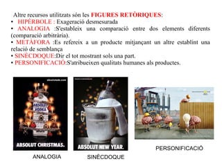 Altre recursos utilitzats són les FIGURES RETÒRIQUES:
●  HIPÈRBOLE : Exageració desmesurada
●  ANALOGIA :S'estableix una comparació entre dos elements diferents
(comparació arbitrària).
● METÀFORA :Es refereix a un producte mitjançant un altre establint una

relació de semblança
● SINÈCDOQUE:Dir el tot mostrant sols una part.

● PERSONIFICACIÓ:S'atribueixen qualitats humanes als productes.




                                                   PERSONIFICACIÓ
       ANALOGIA            SINÈCDOQUE
 