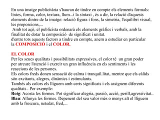 En una imatge publicitària s'hauran de tindre en compte els elements formals:
línies, forma, color, textura, llum...i la síntaxi , és a dir, la relació d'aquests
elements dintre de la imatge: relació figura i fons, la simetria, l'equilibri visual,
les proporcions,...
 Amb tot açò, el publicista ordenarà els elements gràfics i verbals, amb la
finalitat de dotar la composició de significat i unitat.
d'entre tots aquests factors a tindre en compte, anem a estudiar en particular
la COMPOSICIÓ i el COLOR.

EL COLOR
Per les seues qualitats i possibilitats expressives, el color té un gran poder
per atreure l'atenció i exercir un gran influència en els sentiments i les
reaccions de les persones.
Els colors freds donen sensació de calma i tranquil.litat, mentre que els càlids
són excitants, alegres, dinàmics i estimulants.
Tambés als colors els lliguem amb certs significats i els assignem diferents
qualitats . Per exemple:
Roig: Acosta les formes. Pot significar alegria, passió, acció, perill,agressivitat..
Blau: Allunya les formes. Depenent del seu valor més o menys alt el lliguem
amb la frescura, netedat, fred,...
 