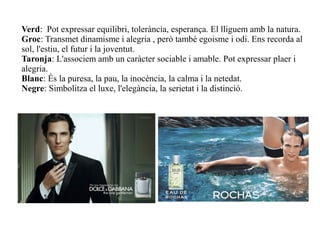 Verd: Pot expressar equilibri, tolerància, esperança. El lliguem amb la natura.
Groc: Transmet dinamisme i alegria , però també egoisme i odi. Ens recorda al
sol, l'estiu, el futur i la joventut.
Taronja: L'associem amb un caràcter sociable i amable. Pot expressar plaer i
alegria.
Blanc: És la puresa, la pau, la inocència, la calma i la netedat.
Negre: Simbolitza el luxe, l'elegància, la serietat i la distinció.
 