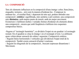LA COMPOSICIÓ

Tots els elements influeixen en la composició d'una imatge: color, llum,línies,
enquadre, textures,.. així com la manera d'ordenar-los . Composar és
ordenar-los , el resultat final, i depenent de toto açò, podem obtindre una
composició estàtica i equilibrada, més unitària o pel contrari, una composició
més dinàmica, amb majors punts de tensió, amb un major moviment.
Existeixen i s'utilitzen moltes i variades formes d'ordenar els elements dintre
una composició , encara que amb freqüència s'utilitzen tres esquemes
compositius bàsics.

-Segons el “rectangle harmònic”, es divideix l'espai en un quadrat i el rectangle
restant. En el quadrat es situa la imatge i en el rectangle el text. La utilitzem
quan volem donar sensació de calma i seguretat. Composició estàtica.
- Seguint línies horitzontals i verticales que divideixen l'espai total de la
composició. També creem sensació d'unitat i esatisme.
- Seguint les diagonals de la composició , buscant expressar dinamisme i
Moviment.
 