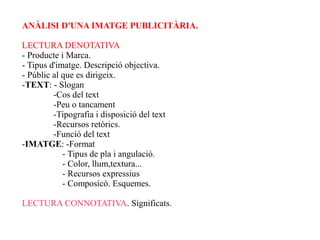 ANÀLISI D'UNA IMATGE PUBLICITÀRIA.

LECTURA DENOTATIVA
- Producte i Marca.
- Tipus d'imatge. Descripció objectiva.
- Públic al que es dirigeix.
-TEXT: - Slogan
         -Cos del text
         -Peu o tancament
         -Tipografia i disposició del text
         -Recursos retòrics.
         -Funció del text
-IMATGE: -Format
            - Tipus de pla i angulació.
            - Color, llum,textura...
            - Recursos expressius
            - Composicó. Esquemes.

LECTURA CONNOTATIVA. Significats.
 