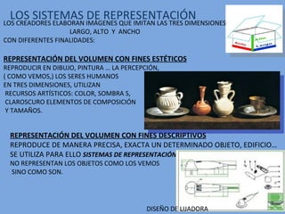 LOS SISTEMAS DE REPRESENTACIÓN LOS CREADORES ELABORAN IMÁGENES QUE IMITAN LAS TRES DIMENSIONES: LARGO, ALTO  Y  ANCHO CON DIFERENTES FINALIDADES: REPRESENTACIÓN DEL VOLUMEN CON FINES ESTÉTICOS REPRODUCIR EN DIBUJO, PINTURA … LA PERCEPCIÓN, ( COMO VEMOS,) LOS SERES HUMANOS  EN TRES DIMENSIONES, UTILIZAN RECURSOS ARTÍSTICOS: COLOR, SOMBRA S, CLAROSCURO ELEMENTOS DE COMPOSICIÓN Y TAMAÑOS. REPRESENTACIÓN DEL VOLUMEN CON FINES DESCRIPTIVOS REPRODUCE DE MANERA PRECISA, EXACTA UN DETERMINADO OBJETO, EDIFICIO… SE UTILIZA PARA ELLO  SISTEMAS DE REPRESENTACIÓN NO REPRESENTAN LOS OBJETOS COMO LOS VEMOS SINO COMO SON. DISEÑO DE LIJADORA 