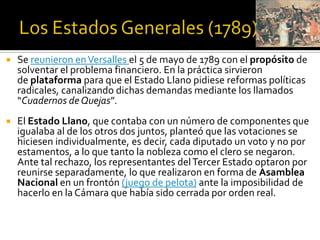  Se reunieron enVersalles el 5 de mayo de 1789 con el propósito de
solventar el problema financiero. En la práctica sirvieron
de plataforma para que el Estado Llano pidiese reformas políticas
radicales, canalizando dichas demandas mediante los llamados
“Cuadernos de Quejas”.
 El Estado Llano, que contaba con un número de componentes que
igualaba al de los otros dos juntos, planteó que las votaciones se
hiciesen individualmente, es decir, cada diputado un voto y no por
estamentos, a lo que tanto la nobleza como el clero se negaron.
Ante tal rechazo, los representantes delTercer Estado optaron por
reunirse separadamente, lo que realizaron en forma de Asamblea
Nacional en un frontón (juego de pelota) ante la imposibilidad de
hacerlo en la Cámara que había sido cerrada por orden real.
 
