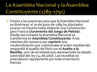  Frente a las presiones para que la Asamblea Nacional
se disolviese, el 20 de junio de 1789 los diputados
juraron no hacerlo hasta elaborar una Constitución
para Francia (Juramento del Juego de Pelota) .
Desde ese instante la Asamblea Nacional se
transformó en Asamblea Constituyente. A los
intentos del monarca por reprimir una
insubordinación que cuestionaba el orden establecido
respondió el pueblo de París con el Asalto a la
Bastilla, una cárcel estatal que representaba la odiada
autoridad del rey (14 de julio). Las revueltas se
extendieron rápidamente por todo el territorio
francés.
 