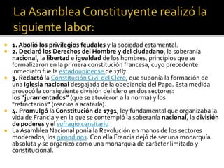  1. Abolió los privilegios feudales y la sociedad estamental.
 2. Declaró los Derechos del Hombre y del ciudadano, la soberanía
nacional, la libertad e igualdad de los hombres, principios que se
formalizaron en la primera constitución francesa, cuyo precedente
inmediato fue la estadounidense de 1787.
 3. Redactó la Constitución Civil del Clero, que suponía la formación de
una Iglesia nacional desgajada de la obediencia del Papa. Esta medida
provocó la consiguiente división del clero en dos sectores:
los “juramentados” (que se atuvieron a la norma) y los
"refractarios” (reacios a acatarla).
 4. Promulgó la Constitución de 1791, ley fundamental que organizaba la
vida de Francia y en la que se contempló la soberanía nacional, la división
de poderes y el sufragio censitario
 La Asamblea Nacional ponía la Revolución en manos de los sectores
moderados, los girondinos. Con ella Francia dejó de ser una monarquía
absoluta y se organizó como una monarquía de carácter limitado y
constitucional.
 