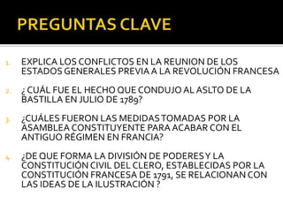 1. EXPLICA LOS CONFLICTOS EN LA REUNION DE LOS
ESTADOS GENERALES PREVIA A LA REVOLUCIÓN FRANCESA
2. ¿ CUÁL FUE EL HECHO QUE CONDUJO AL ASLTO DE LA
BASTILLA EN JULIO DE 1789?
3. ¿CUÁLES FUERON LAS MEDIDASTOMADAS POR LA
ASAMBLEA CONSTITUYENTE PARA ACABAR CON EL
ANTIGUO RÉGIMEN EN FRANCIA?
4. ¿DE QUE FORMA LA DIVISIÓN DE PODERESY LA
CONSTITUCIÓN CIVIL DEL CLERO, ESTABLECIDAS POR LA
CONSTITUCIÓN FRANCESA DE 1791, SE RELACIONAN CON
LAS IDEAS DE LA ILUSTRACIÓN ?
 