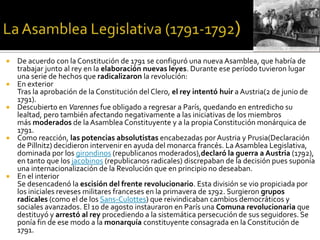  De acuerdo con la Constitución de 1791 se configuró una nueva Asamblea, que habría de
trabajar junto al rey en la elaboración nuevas leyes. Durante ese período tuvieron lugar
una serie de hechos que radicalizaron la revolución:
 En exterior
Tras la aprobación de la Constitución del Clero, el rey intentó huir a Austria(2 de junio de
1791).
 Descubierto en Varennes fue obligado a regresar a París, quedando en entredicho su
lealtad, pero también afectando negativamente a las iniciativas de los miembros
más moderados de la Asamblea Constituyente y a la propia Constitución monárquica de
1791.
 Como reacción, las potencias absolutistas encabezadas por Austria y Prusia(Declaración
de Pillnitz) decidieron intervenir en ayuda del monarca francés. La Asamblea Legislativa,
dominada por los girondinos (republicanos moderados),declaró la guerra a Austria (1792),
en tanto que los jacobinos (republicanos radicales) discrepaban de la decisión pues suponía
una internacionalización de la Revolución que en principio no deseaban.
 En el interior
Se desencadenó la escisión del frente revolucionario. Esta división se vio propiciada por
los iniciales reveses militares franceses en la primavera de 1792. Surgieron grupos
radicales (como el de los Sans-Culottes) que reivindicaban cambios democráticos y
sociales avanzados. El 10 de agosto instauraron en París una Comuna revolucionaria que
destituyó y arrestó al rey procediendo a la sistemática persecución de sus seguidores. Se
ponía fin de ese modo a la monarquía constituyente consagrada en la Constitución de
1791.
 
