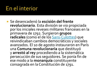  Se desencadenó la escisión del frente
revolucionario. Esta división se vio propiciada
por los iniciales reveses militares franceses en la
primavera de 1792. Surgieron grupos
radicales (como el de los Sans-Culottes) que
reivindicaban cambios democráticos y sociales
avanzados. El 10 de agosto instauraron en París
una Comuna revolucionaria que destituyó
y arrestó al rey procediendo a la sistemática
persecución de sus seguidores. Se ponía fin de
ese modo a la monarquía constituyente
consagrada en la Constitución de 1791.
 