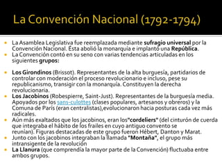  LaAsamblea Legislativa fue reemplazada mediante sufragio universal por la
Convención Nacional. Ésta abolió la monarquía e implantó una República.
 La Convención contó en su seno con varias tendencias articuladas en los
siguientes grupos:
 Los Girondinos (Brissot). Representantes de la alta burguesía, partidarios de
controlar con moderación el proceso revolucionario e incluso, pese su
republicanismo, transigir con la monarquía. Constituyen la derecha
revolucionaria.
 Los Jacobinos (Robespierre, Saint-Just). Representantes de la burguesía media.
Apoyados por los sans-culottes (clases populares, artesanos y obreros) y la
Comuna de París (eran centralistas),evolucionaron hacia posturas cada vez más
radicales.
 Aún más exaltados que los jacobinos, eran los"cordeliers" (del cinturón de cuerda
que integraba el hábito de los frailes en cuyo antiguo convento se
reunían). Figuras destacadas de este grupo fueron Hébert, Danton y Marat.
 Junto con los jacobinos integraban la llamada "Montaña", el grupo más
intransigente de la revolución
 La Llanura (que comprendía la mayor parte de la Convención) fluctuaba entre
ambos grupos.
 