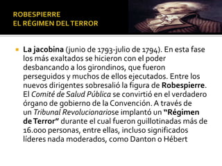  La jacobina (junio de 1793-julio de 1794). En esta fase
los más exaltados se hicieron con el poder
desbancando a los girondinos, que fueron
perseguidos y muchos de ellos ejecutados. Entre los
nuevos dirigentes sobresalió la figura de Robespierre.
El Comité de Salud Pública se convirtió en el verdadero
órgano de gobierno de la Convención.A través de
un Tribunal Revolucionariose implantó un “Régimen
deTerror” durante el cual fueron guillotinadas más de
16.000 personas, entre ellas, incluso significados
líderes nada moderados, como Danton o Hébert
 