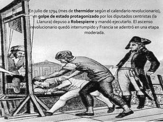  En julio de 1794 (mes de thermidor según el
calendario revolucionario), un golpe de
estado protagonizado por los diputados
centristas (laLlanura) depuso a Robespierre
y mandó ejecutarlo. El ascenso revolucionario
quedó interrumpido y Francia se adentró en
una etapa moderada.
En julio de 1794 (mes de thermidor según el calendario revolucionario),
un golpe de estado protagonizado por los diputados centristas (la
Llanura) depuso a Robespierre y mandó ejecutarlo. El ascenso
revolucionario quedó interrumpido y Francia se adentró en una etapa
moderada.
 