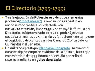  Tras la ejecución de Robespierre y de otros elementos
jacobinos("montañeses") la revolución se adentró en
una fase moderada. Fue redactada una
nueva Constitución, la de 1795, y se ensayó la fórmula del
Directorio, así denominado porque el poder Ejecutivo
quedaba en manos de 5 miembros (directores), en tanto que
el Legislativo descansaba en dos Cámaras (Consejo de los
Quinientos y el Senado).
 Un militar de prestigio, Napoleón Bonaparte, se convirtió
durante algún tiempo en el árbitro de la política, hasta que
en noviembre de 1799 (brumario) decidió poner fin al
sistema mediante un golpe de estado.
 