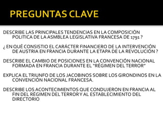 DESCRIBE LAS PRINCIPALESTENDENCIAS EN LA COMPOSICIÓN
POLITICA DE LA ASMBLEA LEGISLATIVA FRANCESA DE 1791 ?
¿ EN QUÉ CONSISTIO EL CARÁCTER FINANCIERO DE LA INTERVENCIÓN
DEAUSTRIA EN FRANCIA DURANTE LA ETAPA DE LA REVOLUCIÓN ?
DESCRIBE EL CAMBIO DE POSICIONES EN LA CONVENCIÓN NACIONAL
FORMADA EN FRANCIA DURANTE EL “RÉGIMEN DELTERROR”
EXPLICA ELTRIUNFO DE LOS JACOBINOS SOBRE LOS GIRONDINOS EN LA
CONVENCIÓN NACIONAL FRANCESA.
DESCRIBE LOS ACONTECIMIENTOS QUE CONDUJERON EN FRANCIA AL
FIN DEL RÉGIMEN DELTERRORY AL ESTABLECIMIENTO DEL
DIRECTORIO
 