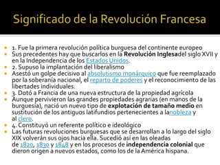  1. Fue la primera revolución política burguesa del continente europeo
 Sus precedentes hay que buscarlos en la Revolución Inglesadel siglo XVII y
en la Independencia de los Estados Unidos.
 2. Supuso la implantación del liberalismo
 Asestó un golpe decisivo al absolutismo monárquico que fue reemplazado
por la soberanía nacional, el reparto de poderes y el reconocimiento de las
libertades individuales.
 3. Dotó a Francia de una nueva estructura de la propiedad agrícola
 Aunque pervivieron las grandes propiedades agrarias (en manos de la
burguesía), nació un nuevo tipo de explotación de tamaño medio en
sustitución de los antiguos latifundios pertenecientes a lanobleza y
al clero.
 4. Constituyó un referente político e ideológico
 Las futuras revoluciones burguesas que se desarrollan a lo largo del siglo
XIX volverán sus ojos hacia ella. Sucedió así en las oleadas
de 1820, 1830 y 1848 y en los procesos de independencia colonial que
dieron origen a nuevos estados, como los de la América hispana.
 