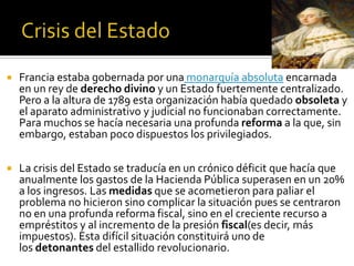  Francia estaba gobernada por una monarquía absoluta encarnada
en un rey de derecho divino y un Estado fuertemente centralizado.
Pero a la altura de 1789 esta organización había quedado obsoleta y
el aparato administrativo y judicial no funcionaban correctamente.
Para muchos se hacía necesaria una profunda reforma a la que, sin
embargo, estaban poco dispuestos los privilegiados.
 La crisis del Estado se traducía en un crónico déficit que hacía que
anualmente los gastos de la Hacienda Pública superasen en un 20%
a los ingresos. Las medidas que se acometieron para paliar el
problema no hicieron sino complicar la situación pues se centraron
no en una profunda reforma fiscal, sino en el creciente recurso a
empréstitos y al incremento de la presión fiscal(es decir, más
impuestos). Esta difícil situación constituirá uno de
los detonantes del estallido revolucionario.
 