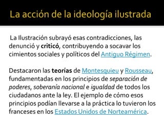 La Ilustración subrayó esas contradicciones, las
denunció y criticó, contribuyendo a socavar los
cimientos sociales y políticos del Antiguo Régimen.
Destacaron las teorías de Montesquieu y Rousseau,
fundamentadas en los principios de separación de
poderes, soberanía nacional e igualdad de todos los
ciudadanos ante la ley. El ejemplo de cómo esos
principios podían llevarse a la práctica lo tuvieron los
franceses en los Estados Unidos de Norteamérica.
 