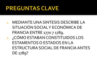 1. MEDIANTE UNA SINTESIS DESCRIBE LA
SITUACIÓN SOCIALY ECONÓMICA DE
FRANCIA ENTRE 1770 7 1789.
2. ¿CÓMO ESTABAN CONSTITUIDOS LOS
ESTAMENTOSO ESTADOS EN LA
ESTRUCTURA SOCIAL DE FRANCIA ANTES
DE 1789?
 