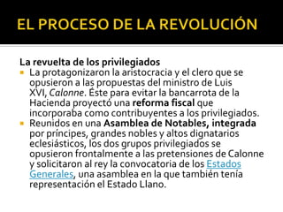 La revuelta de los privilegiados
 La protagonizaron la aristocracia y el clero que se
opusieron a las propuestas del ministro de Luis
XVI, Calonne. Éste para evitar la bancarrota de la
Hacienda proyectó una reforma fiscal que
incorporaba como contribuyentes a los privilegiados.
 Reunidos en una Asamblea de Notables, integrada
por príncipes, grandes nobles y altos dignatarios
eclesiásticos, los dos grupos privilegiados se
opusieron frontalmente a las pretensiones de Calonne
y solicitaron al rey la convocatoria de los Estados
Generales, una asamblea en la que también tenía
representación el Estado Llano.
 