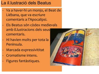 - Va a haver-hi un monjo, el Beat de
Liébana, que va escriure
comentaris a l’Apocalipsi.
- Els Beatus són còdex medievals
amb il.lustracions dels seus
comentaris.
- Hi havien molts per tota la
Península.
- Marcada expressivititat
- Cromatisme intens.
- Figures fantàstiques.
La il.lustració dels Beatus
 