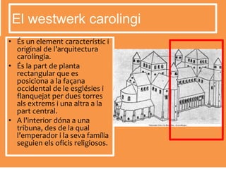 • És un element característic i
original de l’arquitectura
carolíngia.
• És la part de planta
rectangular que es
posiciona a la façana
occidental de le esglésies i
flanquejat per dues torres
als extrems i una altra a la
part central.
• A l’interior dóna a una
tribuna, des de la qual
l’emperador i la seva família
seguien els oficis religiosos.
El westwerk carolingi
 