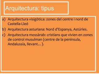 a) Arquitectura visigòtica: zones del centre i nord de
Castella-Lleó
b) Arquitectura asturiana: Nord d’Espanya, Astúries.
c) Arquitectura mossàrab: cristians que vivien en zones
de control musulman (centre de la península,
Andalussía, llevant…).
Arquitectura: tipus
 
