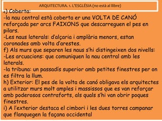 ARQUITECTURA. 1. L’ESGLÉSIA (no està al llibre)
e) Coberta:
-la nau central està coberta er una VOLTA DE CANÓ
reforçada per arcs FAIXONS que descarreguen el pes en
pilars.
-Les naus laterals: d’alçaria i amplària menors, estan
coronades amb volta d’arestes.
f) Als murs que separen les naus s’hi distingeixen dos nivells:
-Les arcuacions: que comuniquen la nau central amb les
laterals.
-la tribuna: un passadís superior amb petites finestres per on
es filtra la llum.
h) Exterior: El pes de la volta de canó obligava els arquitectes
a utilitzar murs molt amples i massissos que es van reforçar
amb poderosos contraforts, als quals s’hi van obrir poques
finestres.
i) A l’exterior destaca el cimbori i les dues torres campanar
que flanquegen la façana occidental
 