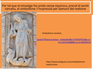 https://www.youtube.com/watch?feature=player_embedded&v=FLRTd76Tijs&x-yt-
ts=1421914688&x-yt-cl=84503534
Per tal que el missatge fos entés sense equívocs, preval el sentit
narratiu, el simbolisme i l’expressió per damunt del realisme
Simbolisme romànic.
http://www.arteguias.com/simbolismoro
manico.htm
 