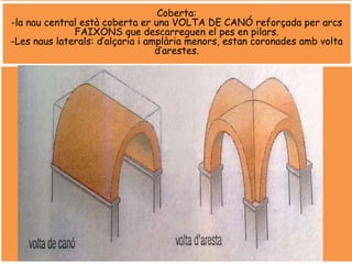 Coberta:
-la nau central està coberta er una VOLTA DE CANÓ reforçada per arcs
FAIXONS que descarreguen el pes en pilars.
-Les naus laterals: d’alçaria i amplària menors, estan coronades amb volta
d’arestes.
 