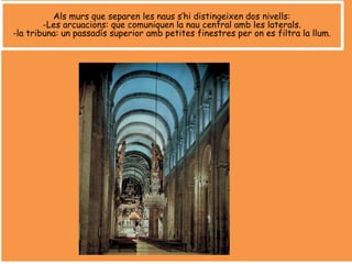 Als murs que separen les naus s’hi distingeixen dos nivells:
-Les arcuacions: que comuniquen la nau central amb les laterals.
-la tribuna: un passadís superior amb petites finestres per on es filtra la llum.
 