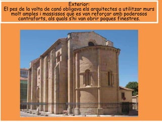 Exterior:
El pes de la volta de canó obligava els arquitectes a utilitzar murs
molt amples i massissos que es van reforçar amb poderosos
contraforts, als quals s’hi van obrir poques finestres.
 