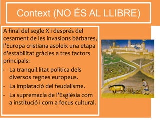 A final del segle X i després del
cesament de les invasions bàrbares,
l’Europa cristiana asoleix una etapa
d’estabilitat gràcies a tres factors
principals:
- La tranquil.litat política dels
diversos regnes europeus.
- La implatació del feudalisme.
- La supremacía de l’Església com
a institució i com a focus cultural.
Context (NO ÉS AL LLIBRE)
 