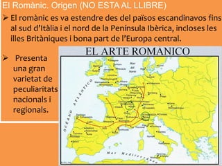 El Romànic. Origen (NO ESTA AL LLIBRE)
 El romànic es va estendre des del països escandinavos fins
al sud d’Itàlia i el nord de la Península Ibèrica, incloses les
illes Britàniques i bona part de l’Europa central.
 Presenta
una gran
varietat de
peculiaritats
nacionals i
regionals.
 