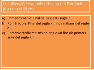a) Primer romànic: Final del segle X i segle XI
b) Romànic ple: Final del segle XI fins a mitjans del segle
XII
c) Romànic tardà: mitjans del segle XII fins als primers
anys del segle XIII
Localització i evolució artística del Romànic.
(no esta al llibre)
 