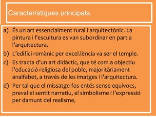 a) És un art essencialment rural i arquitectònic. La
pintura i l’escultura es van subordinar en part a
l’arquitectura.
b) L’edifici romànic per excel.lència va ser el temple.
c) Es tracta d’un art didàctic, que té com a objectiu
l’educació religiosa del poble, majoritàriament
analfabet, a través de les imatges i l’arquitectura.
d) Per tal que el missatge fos entés sense equívocs,
preval el sentit narratiu, el simbolisme i l’expressió
per damunt del realisme,
Característiques principals.
 