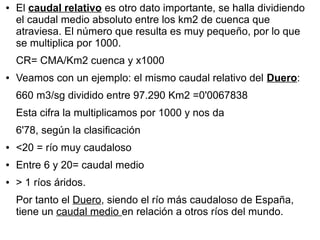 ●

El caudal relativo es otro dato importante, se halla dividiendo
el caudal medio absoluto entre los km2 de cuenca que
atraviesa. El número que resulta es muy pequeño, por lo que
se multiplica por 1000.
CR= CMA/Km2 cuenca y x1000

●

Veamos con un ejemplo: el mismo caudal relativo del Duero:
660 m3/sg dividido entre 97.290 Km2 =0'0067838
Esta cifra la multiplicamos por 1000 y nos da
6'78, según la clasificación

●

<20 = río muy caudaloso

●

Entre 6 y 20= caudal medio

●

> 1 ríos áridos.
Por tanto el Duero, siendo el río más caudaloso de España,
tiene un caudal medio en relación a otros ríos del mundo.

 
