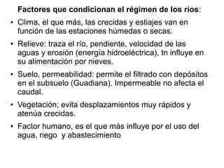 Factores que condicionan el régimen de los ríos:
●

●

●

●

●

Clima, el que más, las crecidas y estiajes van en
función de las estaciones húmedas o secas.
Relieve: traza el río, pendiente, velocidad de las
aguas y erosión (energía hidroeléctrica), tn influye en
su alimentación por nieves.
Suelo, permeabilidad: permite el filtrado con depósitos
en el subsuelo (Guadiana). Impermeable no afecta el
caudal.
Vegetación; evita desplazamientos muy rápidos y
atenúa crecidas.
Factor humano, es el que más influye por el uso del
agua, riego y abastecimiento

 