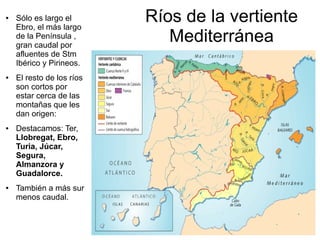 ●

●

●

●

Sólo es largo el
Ebro, el más largo
de la Península ,
gran caudal por
afluentes de Stm
Ibérico y Pirineos.
El resto de los ríos
son cortos por
estar cerca de las
montañas que les
dan origen:
Destacamos: Ter,
Llobregat, Ebro,
Turia, Júcar,
Segura,
Almanzora y
Guadalorce.
También a más sur
menos caudal.

Ríos de la vertiente
Mediterránea

 