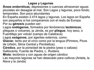 Lagos y Lagunas
Áreas endorréicas, depresiones o cuencas almacenan aguas
pluciales sin desagüe al mar. Son Lagos y lagunas, poco fondo,
temporales. Son poco abundantes
En España existen 2.474 lagos y lagunas. Los lagos en España
son pequeños si los comparamos con el resto de Europa.
Por su génesis pueden ser:
Lagos endógenos, formados por fenómenos tectónicos,
pliegues o volcanes, ja Janda, es por pliegue, hoy seco, o
Fuentillejo por volcán (campo de Calatrava)
Lagos exógenos, por agentes externos, como:
Glaciar, tanto por el circo como por la lengua (Pirineos, Picos
de Urbión, Stma Central y Penibética).
Cárstico, por la porisidad de la piedra (yeso o calizas)
Gallocanta, Fuente de Piedra, L. Ruidera.
Mixto: tectónico y con aguas de origen cárstico
Las mayores lagunas se han desecado para cultivos (Antela, la
Nava y la Janda)

 