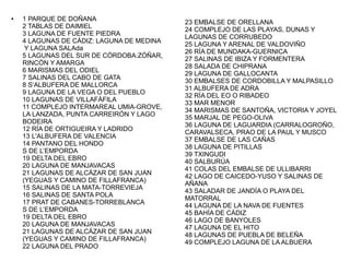 ●

1 PARQUE DE DOÑANA
2 TABLAS DE DAIMIEL
3 LAGUNA DE FUENTE PIEDRA
4 LAGUNAS DE CÁDIZ: LAGUNA DE MEDINA
Y LAGUNA SALAda
5 LAGUNAS DEL SUR DE CÓRDOBA:ZÓÑAR,
RINCÓN Y AMARGA
6 MARISMAS DEL ODIEL
7 SALINAS DEL CABO DE GATA
8 S’ALBUFERA DE MALLORCA
9 LAGUNA DE LA VEGA O DEL PUEBLO
10 LAGUNAS DE VILLAFÁFILA
11 COMPLEJO INTERMAREAL UMIA-GROVE,
LA LANZADA, PUNTA CARREIRÓN Y LAGO
BODEIRA
12 RÍA DE ORTIGUEIRA Y LADRIDO
13 L'ALBUFERA DE VALENCIA
14 PANTANO DEL HONDO
S DE L’EMPORDA
19 DELTA DEL EBRO
20 LAGUNA DE MANJAVACAS
21 LAGUNAS DE ALCÁZAR DE SAN JUAN
(YEGUAS Y CAMINO DE FILLAFRANCA)
15 SALINAS DE LA MATA-TORREVIEJA
16 SALINAS DE SANTA POLA
17 PRAT DE CABANES-TORREBLANCA
S DE L’EMPORDA
19 DELTA DEL EBRO
20 LAGUNA DE MANJAVACAS
21 LAGUNAS DE ALCÁZAR DE SAN JUAN
(YEGUAS Y CAMINO DE FILLAFRANCA)
22 LAGUNA DEL PRADO

23 EMBALSE DE ORELLANA
24 COMPLEJO DE LAS PLAYAS, DUNAS Y
LAGUNAS DE CORRUBEDO
25 LAGUNA Y ARENAL DE VALDOVIÑO
26 RÍA DE MUNDAKA-GUERNICA
27 SALINAS DE IBIZA Y FORMENTERA
28 SALADA DE CHIPRANA
29 LAGUNA DE GALLOCANTA
30 EMBALSES DE CORDOBILLA Y MALPASILLO
31 ALBUFERA DE ADRA
32 RÍA DEL EO O RIBADEO
33 MAR MENOR
34 MARISMAS DE SANTOÑA, VICTORIA Y JOYEL
35 MARJAL DE PEGO-OLIVA
36 LAGUNA DE LAGUARDIA (CARRALOGROÑO,
CARAVALSECA, PRAO DE LA PAUL Y MUSCO
37 EMBALSE DE LAS CAÑAS
38 LAGUNA DE PITILLAS
39 TXINGUDI
40 SALBURÚA
41 COLAS DEL EMBALSE DE ULLIBARRI
42 LAGO DE CAICEDO-YUSO Y SALINAS DE
AÑANA
43 SALADAR DE JANDÍA O PLAYA DEL
MATORRAL
44 LAGUNA DE LA NAVA DE FUENTES
45 BAHÍA DE CÁDIZ
46 LAGO DE BANYOLES
47 LAGUNA DE EL HITO
48 LAGUNAS DE PUEBLA DE BELEÑA
49 COMPLEJO LAGUNA DE LA ALBUERA

 