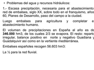 ●

Problemas del agua y recursos hidráulicos:

1.- Escasa precipitación, necesaria para el abastecimiento:
red de embalses, siglo XX, sobre todo en el franquismo, años
60, Planes de Desarrollo, paso del campo a la ciudad.
Luego embalses para
abastecimiento humano.

agricultura

y

completar

el

El volumen de precipitaciones en España al año es de
346.000 hm3, de los cuales 2/3 se evapora. El resto: reparto
irregular, balance positivo en norte y negativo Guadiana y
Guadalquivir así como en la vertiente mediterránea.
Embalses españoles recogen 56.603 hm3:
La ½ para la red fluvial.

 
