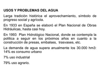 USOS Y PROBLEMAS DEL AGUA
Larga tradición histórica el aprovechamiento, símbolo de
progreso social y agrícola.
En 1933 en España se elaboró el Plan Nacional de Obras
Hidráulicas, hasta casi hoy.
En 1993 Plan Hidrológico Nacional, donde se contempla la
política a seguir en los próximos años en cuanto a la
construcción de presas, embalses, trasvases, etc.
La demanda de agua supera anualmente los 30.000 hm3:
14% es consumo urbano
7% uso industrial
79% uso agrario.

 