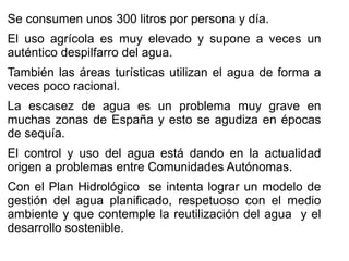 Se consumen unos 300 litros por persona y día.
El uso agrícola es muy elevado y supone a veces un
auténtico despilfarro del agua.
También las áreas turísticas utilizan el agua de forma a
veces poco racional.
La escasez de agua es un problema muy grave en
muchas zonas de España y esto se agudiza en épocas
de sequía.
El control y uso del agua está dando en la actualidad
origen a problemas entre Comunidades Autónomas.
Con el Plan Hidrológico se intenta lograr un modelo de
gestión del agua planificado, respetuoso con el medio
ambiente y que contemple la reutilización del agua y el
desarrollo sostenible.

 