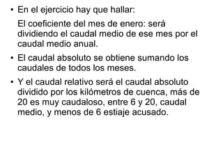 ●

En el ejercicio hay que hallar:
El coeficiente del mes de enero: será
dividiendo el caudal medio de ese mes por el
caudal medio anual.

●

●

El caudal absoluto se obtiene sumando los
caudales de todos los meses.
Y el caudal relativo será el caudal absoluto
dividido por los kilómetros de cuenca, más de
20 es muy caudaloso, entre 6 y 20, caudal
medio, y menos de 6 estiaje acusado.

 