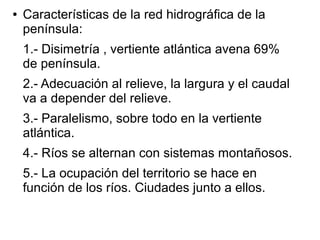 ●

Características de la red hidrográfica de la
península:
1.- Disimetría , vertiente atlántica avena 69%
de península.
2.- Adecuación al relieve, la largura y el caudal
va a depender del relieve.
3.- Paralelismo, sobre todo en la vertiente
atlántica.
4.- Ríos se alternan con sistemas montañosos.
5.- La ocupación del territorio se hace en
función de los ríos. Ciudades junto a ellos.

 