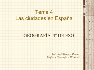 Tema 4
Las ciudades en España
Luis José Sánchez Marco
Profesor Geografía e Historia
GEOGRAFÍA 3º DE ESO
 