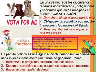En una democracia los ciudadanos
tenemos unos derechos , obligaciones
y libertades que están recogidas en
nuestra CONSTITUCIÓN.
 Derecho a elegir el lugar donde vivir
 Obligación de contribuir con nuestro
impuestos a los gastos del Estado.
 Tenemos libertad para expresar
nuestras ideas
Un partido político es una agrupación de personas que comparten
unas mismas ideas sobre una forma de gobernar. Pasos:
1. Redactan un programa electoral, con sus ideas.
2. Designan candidatos para ocupar los puestos de gobierno.
3. Hacen una campaña electoral.
 