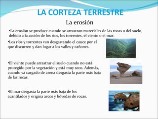 La erosión La erosión se produce cuando se arrastran materiales de las rocas o del suelo, debido a la acción de los ríos, los torrentes, el viento o el mar. Los ríos y torrentes van desgastando el cauce por el que discurren y dan lugar a los valles y cañones. El viento puede arrastrar el suelo cuando no está protegido por la vegetación y está muy seco. Además, cuando va cargado de arena desgasta la parte más baja de las rocas. El mar desgasta la parte más baja de los acantilados y origina arcos y bóvedas de rocas. 